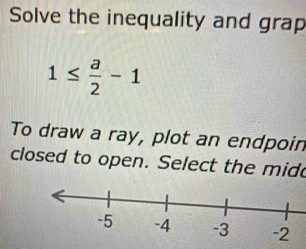 Solve the inequality and grap
1≤  a/2 -1
To draw a ray, plot an endpoin 
closed to open. Select the mide