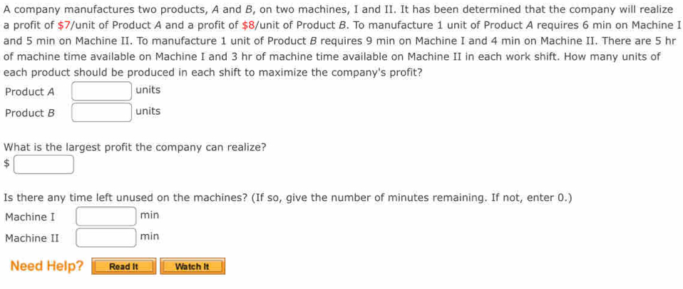 A company manufactures two products, A and B, on two machines, I and II. It has been determined that the company will realize 
a profit of $7 /unit of Product A and a profit of $8 /unit of Product B. To manufacture 1 unit of Product A requires 6 min on Machine I 
and 5 min on Machine II. To manufacture 1 unit of Product B requires 9 min on Machine I and 4 min on Machine II. There are 5 hr
of machine time available on Machine I and 3 hr of machine time available on Machine II in each work shift. How many units of 
each product should be produced in each shift to maximize the company's profit? 
Product A □ units 
Product B □ units 
What is the largest profit the company can realize?
$ □
Is there any time left unused on the machines? (If so, give the number of minutes remaining. If not, enter 0.) 
Machine I □ min
Machine II □ min
Need Help? Read It Watch It