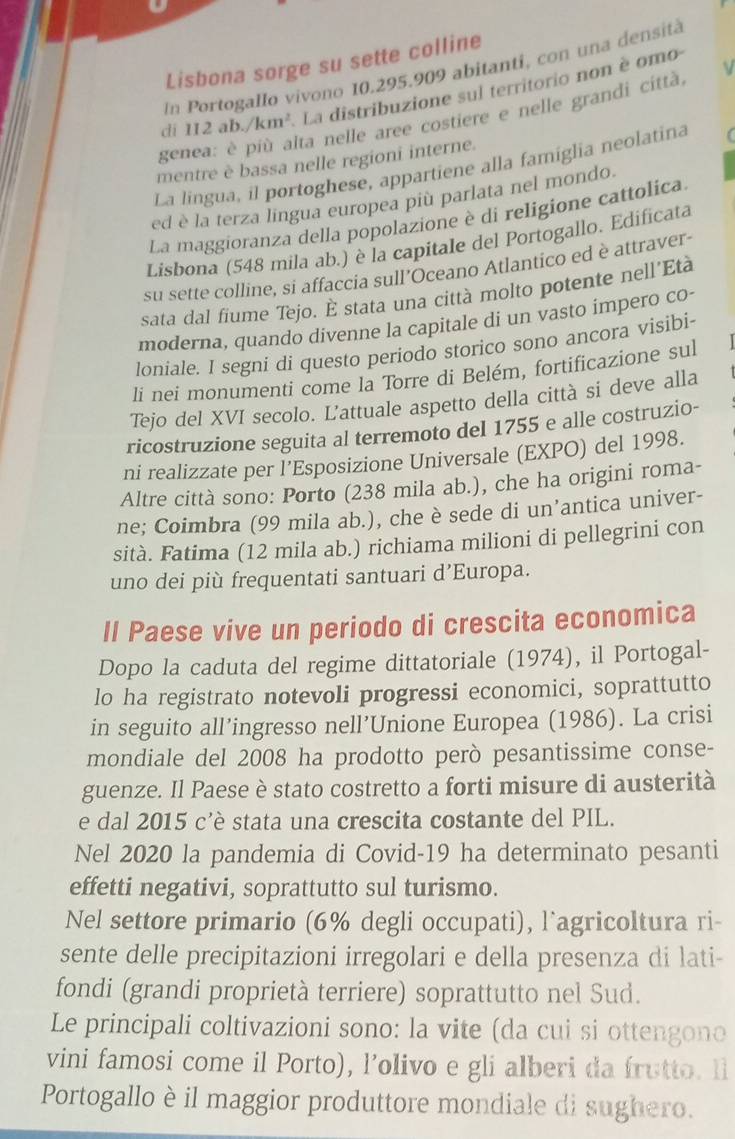 Lisbona sorge su sette colline
In Portogallo vivono 10.295.909 abitanti, con una densità
dī 112ab./km^2 La distribuzione sul territorio non è omo
genea: è più alta nelle aree costiere e nelle grandi città,
mentre è bassa nelle regioni interne.
La lingua, il portoghese, appartiene alla famiglia neolatina
ed è la terza lingua europea più parlata nel mondo.
La maggioranza della popolazione è di religione cattolica
Lisbona (548 mila ab.) è la capitale del Portogallo. Edificata
su sette colline, si affaccia sull’Oceano Atlantico ed è attraver-
sata dal fiume Tejo. É stata una città molto potente nell’Età
moderna, quando divenne la capitale di un vasto impero co-
loniale. I segni di questo periodo storico sono ancora visibi-
li nei monumenti come la Torre di Belém, fortificazione sul
Tejo del XVI secolo. Lattuale aspetto della città si deve alla
ricostruzione seguita al terremoto del 1755 e alle costruzio-
ni realizzate per l’Esposizione Universale (EXPO) del 1998.
Altre città sono: Porto (238 mila ab.), che ha origini roma-
ne; Coimbra (99 mila ab.), che è sede di un’antica univer-
sità. Fatima (12 mila ab.) richiama milioni di pellegrini con
uno dei più frequentati santuari d’Europa.
Il Paese vive un periodo di crescita economica
Dopo la caduta del regime dittatoriale (1974), il Portogal-
lo ha registrato notevoli progressi economici, soprattutto
in seguito all’ingresso nell’Unione Europea (1986). La crisi
mondiale del 2008 ha prodotto però pesantissime conse-
guenze. Il Paese è stato costretto a forti misure di austerità
e dal 2015 c'è stata una crescita costante del PIL.
Nel 2020 la pandemia di Covid-19 ha determinato pesanti
effetti negativi, soprattutto sul turismo.
Nel settore primario (6% degli occupati), l`agricoltura ri-
sente delle precipitazioni irregolari e della presenza di lati-
fondi (grandi proprietà terriere) soprattutto nel Sud.
Le principali coltivazioni sono: la vite (da cui si ottengono
vini famosi come il Porto), l’olivo e gli alberi da frutto. ll
Portogallo è il maggior produttore mondiale di sughero.