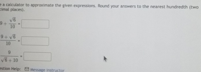 a calculator to approximate the given expressions. Round your answers to the nearest hundredth (two 
cimal places).
9+ sqrt(6)/10 =□
 (9+sqrt(6))/10 =□
 9/sqrt(6)+10 =□
estion Help: - Message instructor