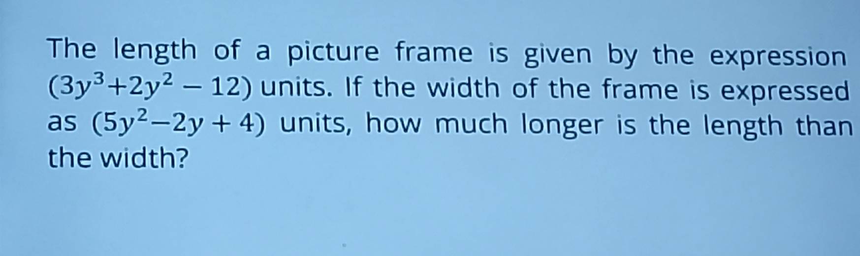 The length of a picture frame is given by the expression
(3y^3+2y^2-12) units. If the width of the frame is expressed 
as (5y^2-2y+4) units, how much longer is the length than 
the width?