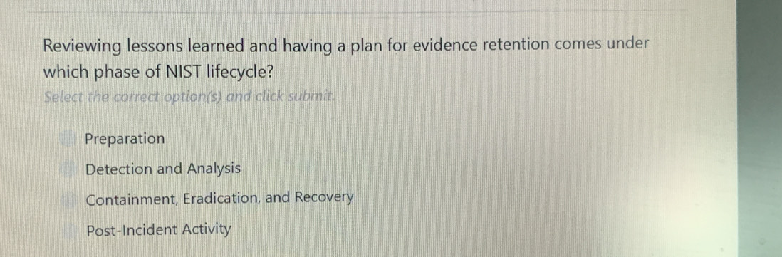 Reviewing lessons learned and having a plan for evidence retention comes under
which phase of NIST lifecycle?
Select the correct option(s) and click submit.
Preparation
Detection and Analysis
Containment, Eradication, and Recovery
Post-Incident Activity