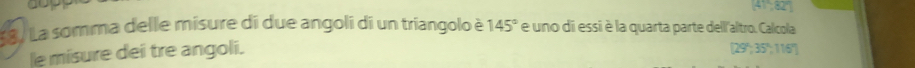 dop (41,82°)
La) La somma delle misure di due angoli di un triangolo è 145° e uno di essi è la quarta parte dell'altro. Calcola 
le misure dei tre angoli. [29°,35°,116°]