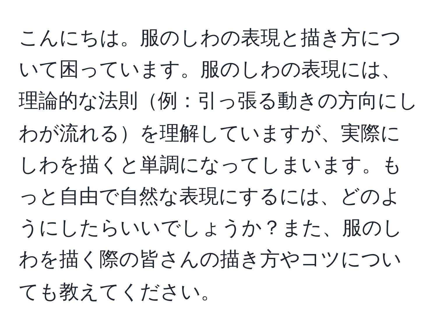 こんにちは。服のしわの表現と描き方について困っています。服のしわの表現には、理論的な法則例：引っ張る動きの方向にしわが流れるを理解していますが、実際にしわを描くと単調になってしまいます。もっと自由で自然な表現にするには、どのようにしたらいいでしょうか？また、服のしわを描く際の皆さんの描き方やコツについても教えてください。