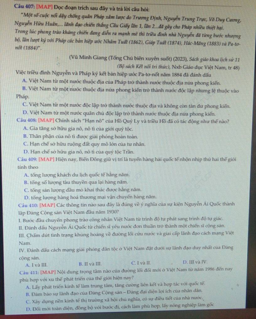 [MAP] Đọc đoạn trích sau đây và trá lời câu hỏi:
'Một số cuộc nổi dậy chống quân Pháp xâm lược do Trương Định, Nguyễn Trung Trực, Võ Duy Cương,
Nguyễn Hữu Huân,... lãnh đạo chiến thắng Cầu Giấy lần 1, lần 2...đã gây cho Pháp nhiều thiệt hại.
Trong lúc phong trào kháng chiến đang diễn ra mạnh mẽ thì triều đình nhà Nguyễn đã từng bước nhượng
bộ, lần lượt ký với Pháp các bản hiệp ước Nhâm Tuất (1862), Giáp Tuất (1874), Hác-Măng (1883) và Pa-tơ-
not (1884)''.
(Vũ Minh Giang (Tống Chủ biên xuyên suốt) (2023), Sách giáo khoa lịch sử 11
(Bộ sách Kết nối tri thức), Nxb Giáo dục Việt Nam, tr 48)
Việc triều đình Nguyễn và Pháp ký kết bản hiệp ước Pa-tơ-nốt năm 1884 đã đánh đấu
A. Việt Nam từ một nước thuộc địa của Pháp trở thành nước thuộc địa nứa phong kiến.
B. Việt Nam từ một nước thuộc địa nửa phong kiến trở thành nước độc lập nhưng lệ thuộc vào
Pháp.
C. Việt Nam từ một nước độc lập trở thành nước thuộc địa và không còn tàn dư phong kiến.
D. Việt Nam từ một nước quân chủ độc lập trở thành nước thuộc địa nứa phong kiến.
Câu 408: [MAP] Chính sách “Hạn nô” của Hồ Quý Ly và triều Hồ đã có tác động như thế nào?
A. Gia tăng sở lữu gia nô, nô tì của giới quý tộc.
B. Thân phận của nô tì được giải phóng hoàn toàn.
C. Hạn chế sở hữu ruộng đất quy mô lớn của tư nhân.
D. Hạn chế sở hữu gia nô, nô tì của quý tộc Trần.
Câu 409: [MAP] Hiện nay, Biến Đông giữ vị trí là tuyến hàng hải quốc tế nhộn nhịp thứ hai thế giới
tinh theo
A. tổng lượng khách du lịch quốc tế hằng năm.
B. tổng số lượng tàu thuyền qua lại hàng năm.
C. tổng săn lượng đầu mỏ khai thác được hằng năm.
D. tổng lượng hàng hoá thương mại vận chuyến hàng năm.
Câu 410: [MAP] Các thông tin nào sau đây là đúng về ý nghĩa của sự kiện Nguyễn Ai Quốc thành
lập Đàng Cộng sản Việt Nam đầu năm 1930?
I. Bước đầu chuyến phong trào công nhân Việt Nam từ trình độ tự phát sang trình độ tự giác.
II. Đánh dấu Nguyễn Ái Quốc từ chiến sĩ yêu nước đơn thuần trở thành một chiến sĩ cộng săn.
III. Chấm dứt tình trạng khúng hoáng về đường lối cứu nước và giai cấp lãnh đạo cách mạng Việt
Nam.
IV. Đánh dấu cách mạng giải phóng dân tộc ở Việt Nam đặt dưới sự lãnh đạo duy nhất của Đảng
cộng sản.
A. I và III. B. II và III. C. I và II. D. III và IV.
Câu 411: [MAP] Nội dung trọng tâm nào của đường lối đối mới ở Việt Nam từ năm 1986 đến nay
phù hợp với xu thế phát triển của thế giới hiện nay?
A. Lấy phát triển kinh toverline c làm trung tâm, tăng cường liên kết và hợp tác với quốc tế.
B. Đàm bảo sự lãnh đạo của Đảng Cộng sản - Đảng đại diện lợi ích của nhân dân.
C. Xây dựng nền kinh tế thị trường xã hội chủ nghĩa, có sự điều tiết của nhà nước.
D. Đối mới toàn diện, đồng bộ với bước đi, cách làm phù hợp, lấy nông nghiệp làm gốc