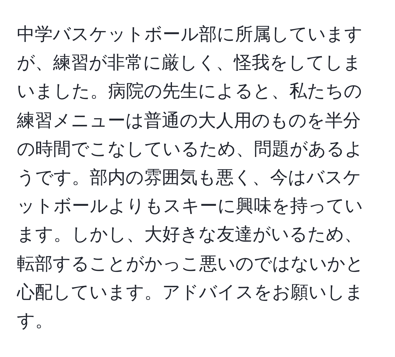 中学バスケットボール部に所属していますが、練習が非常に厳しく、怪我をしてしまいました。病院の先生によると、私たちの練習メニューは普通の大人用のものを半分の時間でこなしているため、問題があるようです。部内の雰囲気も悪く、今はバスケットボールよりもスキーに興味を持っています。しかし、大好きな友達がいるため、転部することがかっこ悪いのではないかと心配しています。アドバイスをお願いします。