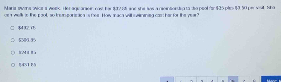 Marla swims twice a week. Her equipment cost her $32.85 and she has a membership to the pool for $35 plus $3.50 per visit. She
can walk to the pool, so transportation is free. How much will swimming cost her for the year?
$492.75
$396.85
$249.85
$431.85
7 a