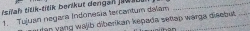 a 
Isilah titik-titik berikut dengan Jawaba_ 
1. Tujuan negara Indonesia tercantum dalam 
Itan yang wajib diberikan kepada setiap warga disebut