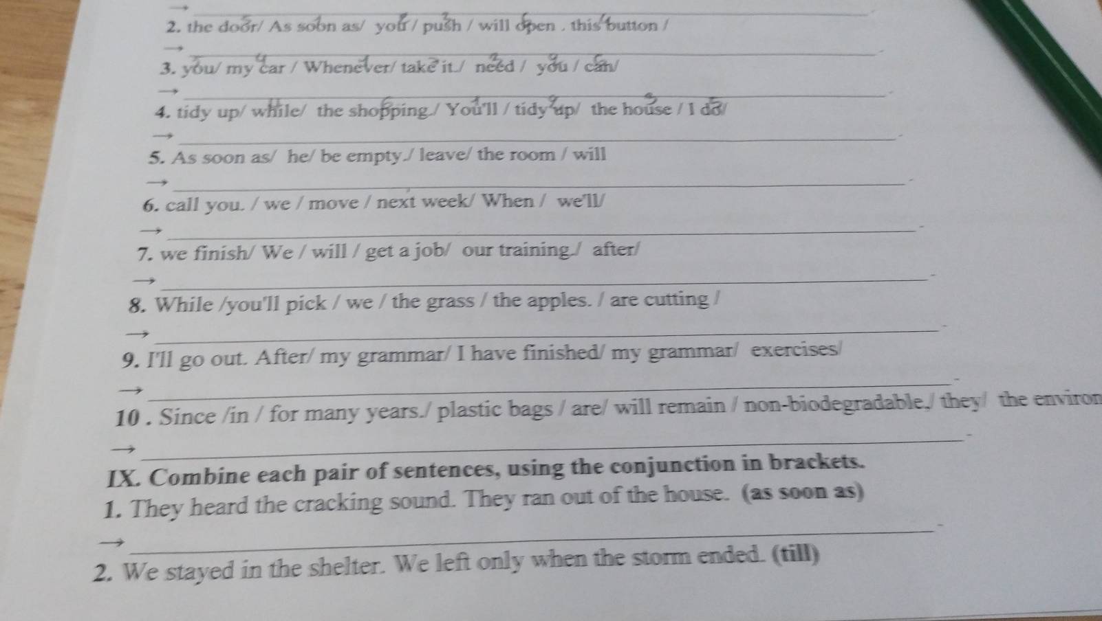 the door/ A 
_ 
_ 
3. you/ my car / W 
_ 
_ 
4. tidy up/ while/ the shopp ou'll / tidy up/ the hou 
_ 
5. As soon as/ he/ be empty./ leave/ the room / will 
_ 
_ 
_ 
6. call you. / we / move / next week/ When / we'll/ 
_ 
7. we finish/ We / will / get a job/ our training / after/ 
_- 
8. While /you'll pick / we / the grass / the apples. / are cutting / 
_ 
9. I'll go out. After/ my grammar/ I have finished/ my grammar/ exercises/ 
_ 
10 . Since /in / for many years./ plastic bags / are/ will remain / non-biodegradable,/ they/ the environ 
_ 
IX. Combine each pair of sentences, using the conjunction in brackets. 
1. They heard the cracking sound. They ran out of the house. (as soon as) 
_- 
2. We stayed in the shelter. We left only when the storm ended. (till)