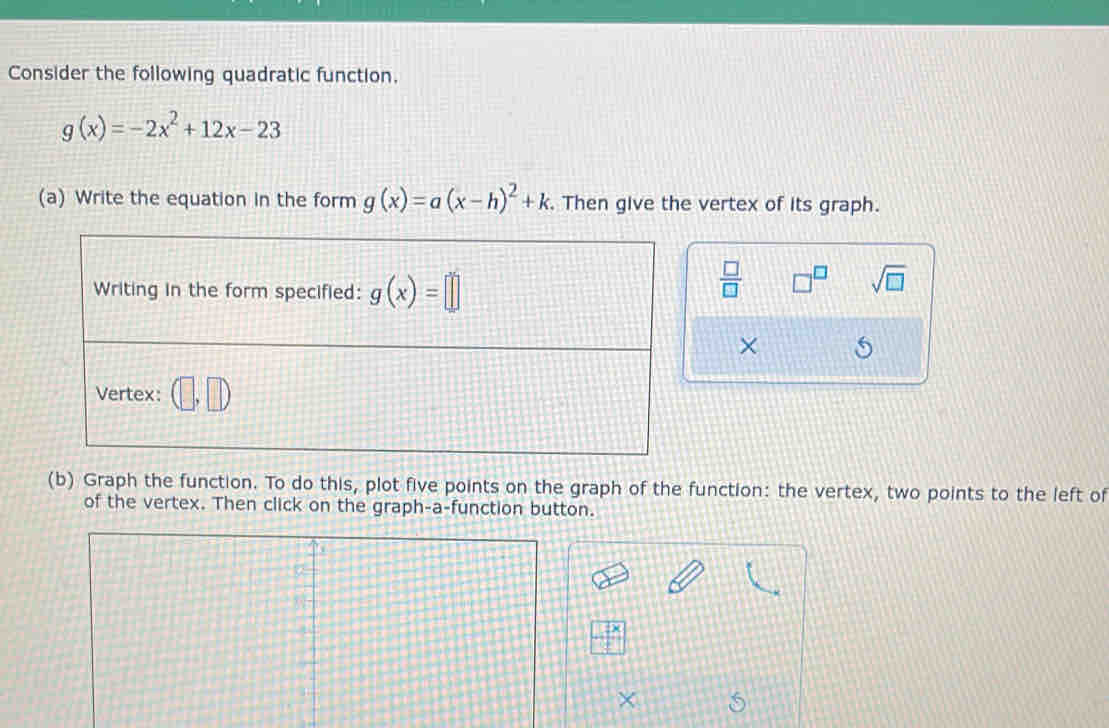 Consider the following quadratic function.
g(x)=-2x^2+12x-23
(a) Write the equation in the form g(x)=a(x-h)^2+k. Then give the vertex of its graph. 
Writing in the form specified: g(x)=□
 □ /□   □^(□) sqrt(□ )
× 
Vertex: (□ ,□ )
(b) Graph the function. To do this, plot five points on the graph of the function: the vertex, two points to the left of 
of the vertex. Then click on the graph-a-function button. 
× 5