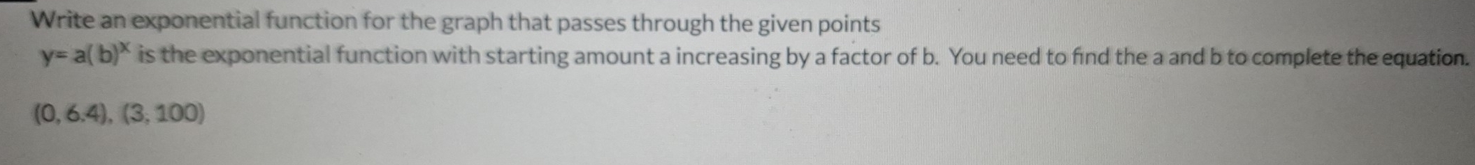 Write an exponential function for the graph that passes through the given points
y=a(b)^x is the exponential function with starting amount a increasing by a factor of b. You need to find the a and b to complete the equation.
(0,6.4),(3,100)