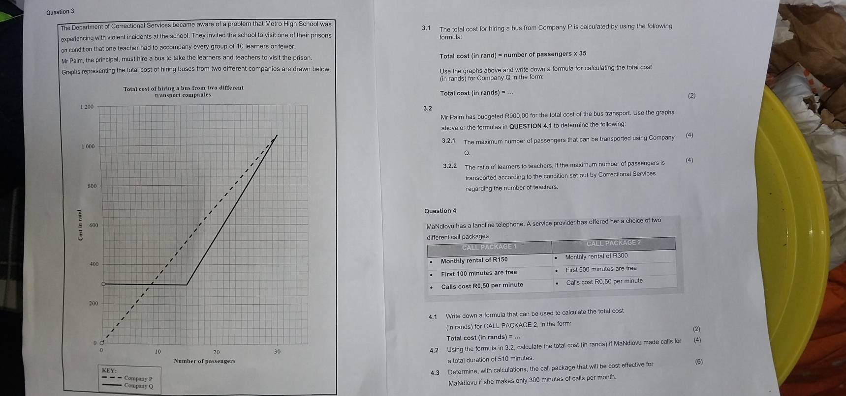 The Department of Correctional Services became aware of a problem that Metro High School was 
experiencing with violent incidents at the school. They invited the school to visit one of their prisons 3.1 The total cost for hiring a bus from Company P is calculated by using the following 
formula: 
on condition that one teacher had to accompany every group of 10 learners or fewer. 
Mr Palm, the principal, must hire a bus to take the learners and teachers to visit the prison. Total cost (in rand) = number of passengers x 35
Graphs representing the total cost of hiring buses from two different companies are drawn below. 
Use the graphs above and write down a formula for calculating the total cost 
Total cost of hiring a bus from two different (in rands) for Company Q in the form 
Total cost (in rands) = 
3.2 (2) 
Mr Palm has budgeted R900,00 for the total cost of the bus transport. Use the graphs 
above or the formulas in QUESTION 4.1 to determine the following: 
(4) 
3.2.1 The maximum number of passengers that can be transported using Company
Q. 
3.2.2 The ratio of learners to teachers, if the maximum number of passengers is (4) 
transported according to the condition set out by Correctional Services 
regarding the number of teachers 
Question 4 
MaNdlovu has a landline telephone. A service provider has offered her a choice of two 
4.1 Write down a formula that can be used to calculate the total cost 
(in rands) for CALL PACKAGE 2, in the form (2) 
Total cost (in rands) = ... 
4.2 Using the formula in 3.2, calculate the total cost (in rands) if MaNdlovu made calls for (4) 
sge 
a total duration of 510 minutes
4.3 Determine, with calculations, the call package that will be cost effective for (6) 
- - Company P
Company Q
MaNdlovu if she makes only 300 minutes of calls per month.