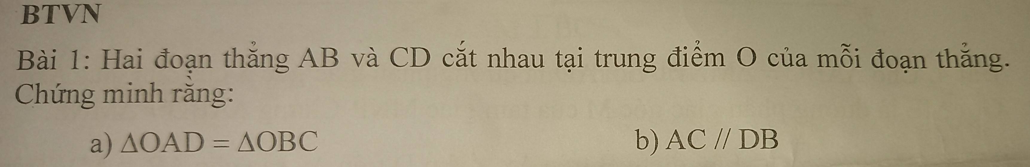 BTVN 
Bài 1: Hai đoạn thăng AB và CD cắt nhau tại trung điểm O của mỗi đoạn thắng. 
Chứng minh răng: 
a) △ OAD=△ OBC b) AC//DB