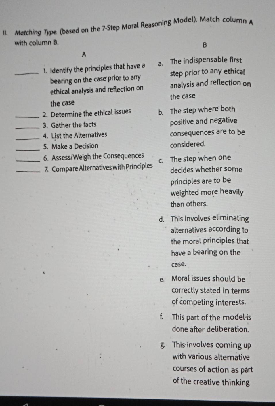 Matching Type. (based on the 7-Step Moral Reasoning Model). Match column A
with column B.
B
A
_1. Identify the principles that have a a. The indispensable first
bearing on the case prior to any step prior to any ethical
ethical analysis and reflection on analysis and reflection on
the case the case
_2. Determine the ethical issues b. The step where both
_
3. Gather the facts positive and negative
_
4. List the Alternatives consequences are to be
_
5. Make a Decision
considered.
_6. Assess/Weigh the Consequences
_7. Compare Alternatives with Principles c. The step when one
decides whether some
principles are to be
weighted more heavily
than others.
d. This involves eliminating
alternatives according to
the moral principles that
have a bearing on the
case.
e. Moral issues should be
correctly stated in terms
of competing interests.
f. This part of the model is
done after deliberation.
g. This involves coming up
with various alternative
courses of action as part
of the creative thinking