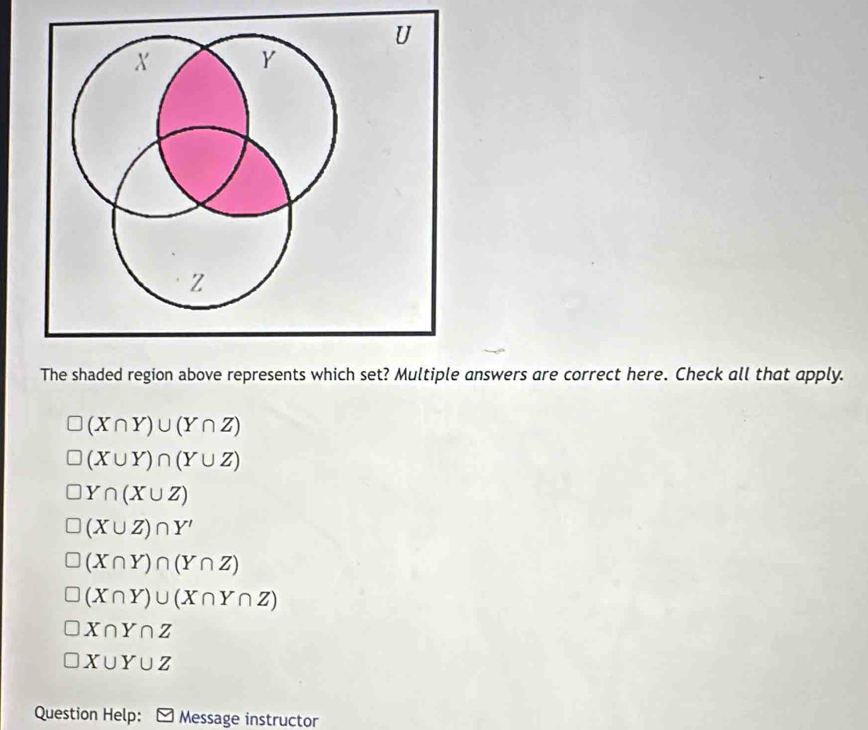 X Y
Z
The shaded region above represents which set? Multiple answers are correct here. Check all that apply.
(X∩ Y)∪ (Y∩ Z)
(X∪ Y)∩ (Y∪ Z)
Y∩ (X∪ Z)
(X∪ Z)∩ Y'
(X∩ Y)∩ (Y∩ Z)
(X∩ Y)∪ (X∩ Y∩ Z)
X∩ Y∩ Z
X∪ Y∪ Z
Question Help: Message instructor