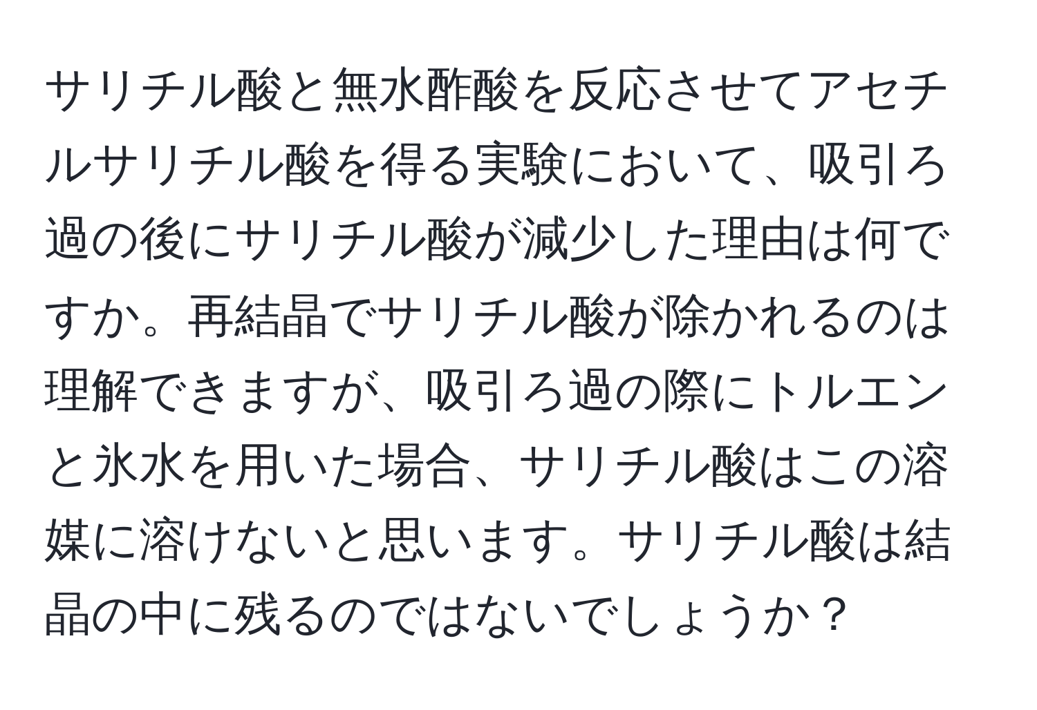 サリチル酸と無水酢酸を反応させてアセチルサリチル酸を得る実験において、吸引ろ過の後にサリチル酸が減少した理由は何ですか。再結晶でサリチル酸が除かれるのは理解できますが、吸引ろ過の際にトルエンと氷水を用いた場合、サリチル酸はこの溶媒に溶けないと思います。サリチル酸は結晶の中に残るのではないでしょうか？