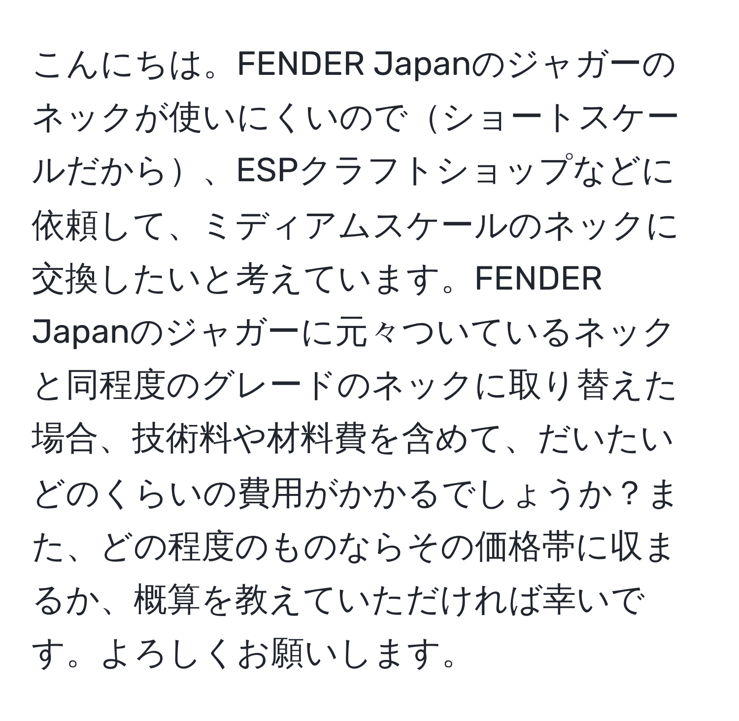 こんにちは。FENDER Japanのジャガーのネックが使いにくいのでショートスケールだから、ESPクラフトショップなどに依頼して、ミディアムスケールのネックに交換したいと考えています。FENDER Japanのジャガーに元々ついているネックと同程度のグレードのネックに取り替えた場合、技術料や材料費を含めて、だいたいどのくらいの費用がかかるでしょうか？また、どの程度のものならその価格帯に収まるか、概算を教えていただければ幸いです。よろしくお願いします。