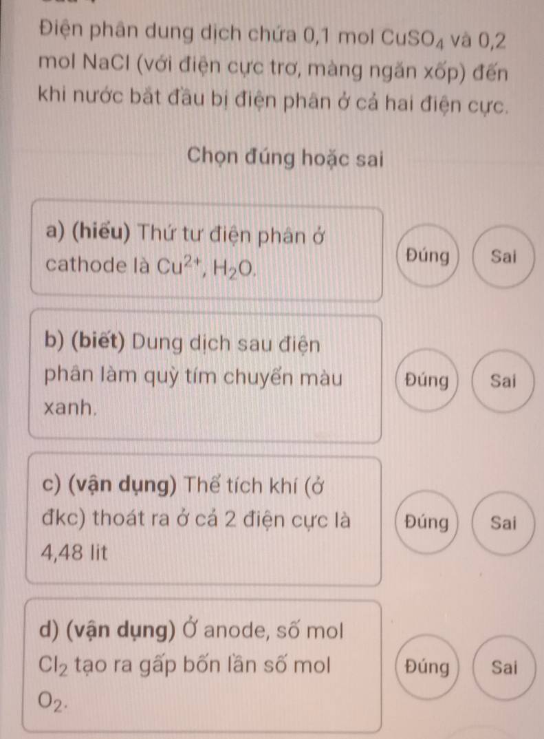 Điện phân dung dịch chứa 0, 1 mol Cư SO_4 và 0, 2
mol NaCl (với điện cực trơ, màng ngăn xốp) đến 
khi nước bắt đầu bị điện phân ở cả hai điện cực. 
Chọn đúng hoặc sai 
a) (hiểu) Thứ tư điện phân ở 
cathode là Cu^(2+), H_2O. 
Đúng Sai 
b) (biết) Dung dịch sau điện 
phân làm quỳ tím chuyến màu Đúng Sai 
xanh. 
c) (vận dụng) Thể tích khí (ở 
đkc) thoát ra ở cá 2 điện cực là Đúng Sai
4,48 lit 
d) (vận dụng) Ở anode, số mol
Cl_2 tạo ra gấp bốn lần số mol Đúng Sai
O_2.