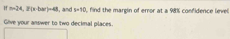 If n=24, overline x(x-bar)=48 , and s=10 , find the margin of error at a 98% confidence level 
Give your answer to two decimal places.