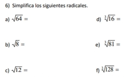 Simplifica los siguientes radicales. 
a) sqrt(64)= sqrt[3](16)=
d) 
b) sqrt(8)= sqrt[3](81)=
e) 
c) sqrt(12)= f) sqrt[3](128)=