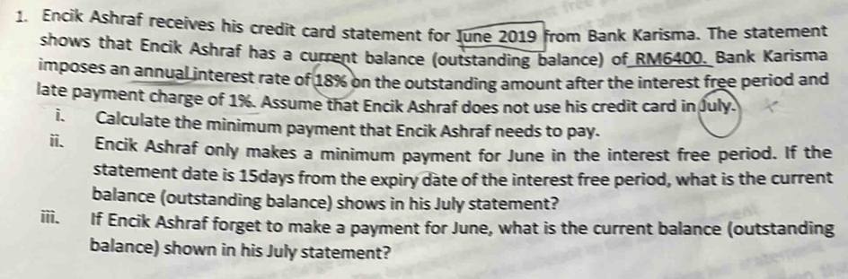 Encik Ashraf receives his credit card statement for June 2019 from Bank Karisma. The statement 
shows that Encik Ashraf has a current balance (outstanding balance) of RM6400. Bank Karisma 
imposes an annual interest rate of 18% on the outstanding amount after the interest free period and 
late payment charge of 1%. Assume that Encik Ashraf does not use his credit card in July. 
i. Calculate the minimum payment that Encik Ashraf needs to pay. 
ii. Encik Ashraf only makes a minimum payment for June in the interest free period. If the 
statement date is 15days from the expiry date of the interest free period, what is the current 
balance (outstanding balance) shows in his July statement? 
iii. If Encik Ashraf forget to make a payment for June, what is the current balance (outstanding 
balance) shown in his July statement?