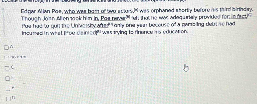 cate the erfor(s) in the
Edgar Allan Poe, who was born of two actors, was orphaned shortly before his third birthday.
Though John Allen took him in, Poe nev er^([8]) felt that he was adequately provided for; in fact,
Poe had to quit the University fter^([D]) only one year because of a gambling debt he had
incurred in what (Poe claime ed)^[E] was trying to finance his education.
A
no error
C
E
B
D