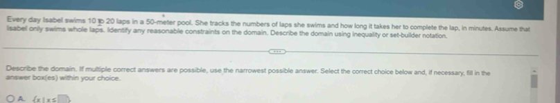 Every day Iisabel swims 10 tp 20 laps in a 50-meter pool. She tracks the numbers of laps she swims and how long it takes her to complete the lap, in minutes. Assume that
lsabel only swims whole laps. Identify any reasonable constraints on the domain. Describe the domain using inequality or set-builder notation
Describe the domain. If multiple correct answers are possible, use the narrowest possible answer. Select the correct choice below and, if necessary, fill in the
answer box(es) within your choice.
A.  x|x≤