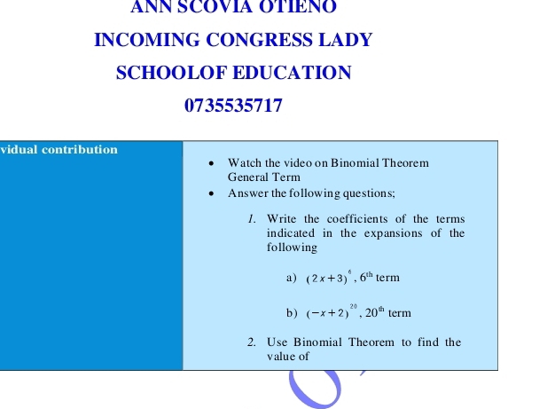 ANN SCOVIA OTIENO 
INCOMING CONGRESS LADY 
SCHOOLOF EDUCATION 
0735535717 
vidual contribution 
Watch the video on Binomial Theorem 
General Term 
Answer the following questions; 
1. Write the coefficients of the terms 
indicated in the expansions of the 
following 
a) (2x+3)^6, 6^(th) term 
b) (-x+2)^20, 20^(th) term 
2. Use Binomial Theorem to find the 
value of