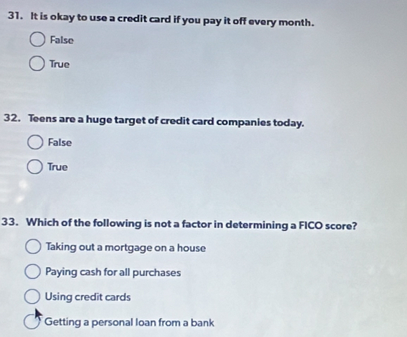 It is okay to use a credit card if you pay it off every month.
False
True
32. Teens are a huge target of credit card companies today.
False
True
33. Which of the following is not a factor in determining a FICO score?
Taking out a mortgage on a house
Paying cash for all purchases
Using credit cards
Getting a personal loan from a bank