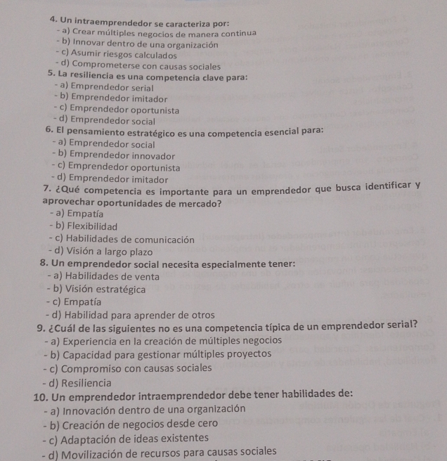 Un intraemprendedor se caracteriza por:
- a) Crear múltiples negocios de manera continua
- b) Innovar dentro de una organización
- c) Asumir riesgos calculados
- d) Comprometerse con causas sociales
5. La resiliencia es una competencia clave para:
- a) Emprendedor serial
- b) Emprendedor imitador
- c) Emprendedor oportunista
- d) Emprendedor social
6. El pensamiento estratégico es una competencia esencial para:
- a) Emprendedor social
- b) Emprendedor innovador
- c) Emprendedor oportunista
- d) Emprendedor imitador
7. ¿Qué competencia es importante para un emprendedor que busca identificar y
aprovechar oportunidades de mercado?
- a) Empatía
- b) Flexibilidad
- c) Habilidades de comunicación
- d) Visión a largo plazo
8. Un emprendedor social necesita especialmente tener:
- a) Habilidades de venta
- b) Visión estratégica
- c) Empatía
- d) Habilidad para aprender de otros
9. ¿Cuál de las siguientes no es una competencia típica de un emprendedor serial?
- a) Experiencia en la creación de múltiples negocios
- b) Capacidad para gestionar múltiples proyectos
- c) Compromiso con causas sociales
- d) Resiliencia
10. Un emprendedor intraemprendedor debe tener habilidades de:
- a) Innovación dentro de una organización
- b) Creación de negocios desde cero
- c) Adaptación de ideas existentes
- d) Movilización de recursos para causas sociales