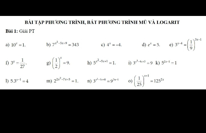 bài Tập phươnG tRÌnH, bắt phươnG tRÌnh mũ và LOGARIT 
Bài 1: Giải PT 
a) 10^x=1. b) 7^(x^2)-5x+9=343 c) 4^x=-4. d) e^x=5. e) 3^(x-4)=( 1/9 )^3x-1
f) 3^x= 1/27 . g) ( 1/2 )^x=9. h) 5^(x^2)-5x+1=1. i) 3^(x^2)-4x+5=9 k) 5^(2x-1)=1
1) 5.3^(x-1)=4 m) 2^(2x^2)-7x+5=1. n) 3^(x^2)-3x+8=9^(2x-1) o) ( 1/25 )^x+1=125^(2x)