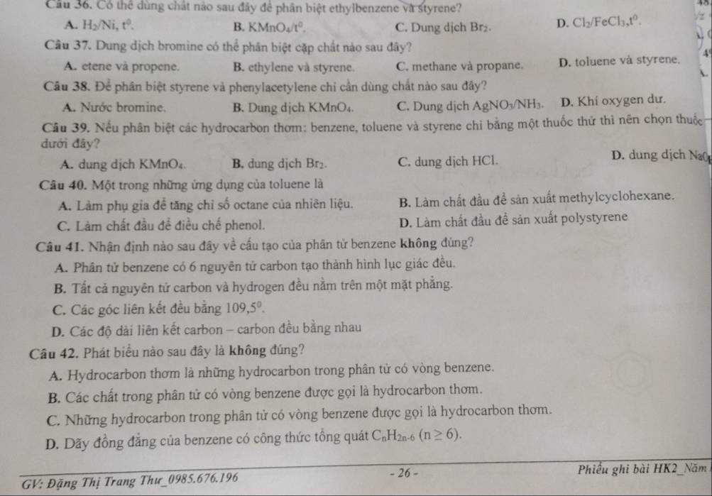 Cầu 36. Có thể dùng chất nào sau đây để phân biệt ethylbenzene và styrene?
A. H_2/Ni,t^0. B. KMnO_4/t^0. C. Dung dịch Br₂. D. Cl_2/FeCl_3,t^0.
Câu 37. Dung địch bromine có thể phân biệt cặp chất nào sau đây?
4
A. etene và propene. B. ethylene và styrene. C. methane và propane. D. toluene và styrene.
Câu 38. Để phân biệt styrene và phenylacetylene chỉ cần dùng chất nào sau đây?
A. Nước bromine. B. Dung dịch KMnO₄. C. Dung dịch AgNO_3/NH_3. D. Khí oxygen dư.
Cầu 39. Nếu phân biệt các hydrocarbon thơm: benzene, toluene và styrene chỉ bằng một thuốc thứ thì nên chọn thuốc
dưới đây? D. dung dịch Na
A. dung dịch KMnO₄. B. dung djch Br_2. C. dung dịch HCl.
Câu 40. Một trong những ứng dụng của toluene là
A. Làm phụ gia để tăng chỉ số octane của nhiên liệu. B. Làm chất đầu đề sản xuất methylcyclohexane.
C. Làm chất đầu để điều chế phenol. D. Làm chất đầu đề sản xuất polystyrene
Câu 41. Nhận định nào sau đây về cấu tạo của phân tử benzene không đúng?
A. Phân tử benzene có 6 nguyên tử carbon tạo thành hình lục giác đều.
B. Tất cả nguyên tử carbon và hydrogen đều nằm trên một mặt phẳng.
C. Các góc liên kết đều bằng 109,5^0.
D. Các độ dài liên kết carbon - carbon đều bằng nhau
Câu 42. Phát biểu nào sau đây là không đúng?
A. Hydrocarbon thơm là những hydrocarbon trong phân tử có vòng benzene.
B. Các chất trong phân tử có vòng benzene được gọi là hydrocarbon thơm.
C. Những hydrocarbon trong phân tử có vòng benzene được gọi là hydrocarbon thơm.
D. Dãy đồng đẳng của benzene có công thức tổng quát C_nH_2n-6(n≥ 6).
- 26 -
GV: Đặng Thị Trang Thư_0985.676.196 Phiếu ghi bài HK2_Năm