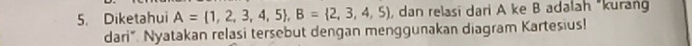 Diketahui A= 1,2,3,4,5 , B= 2,3,4,5 , dan relasi dari A ke B adalah "kurang 
dari". Nyatakan relasi tersebut dengan menggunakan diagram Kartesius!