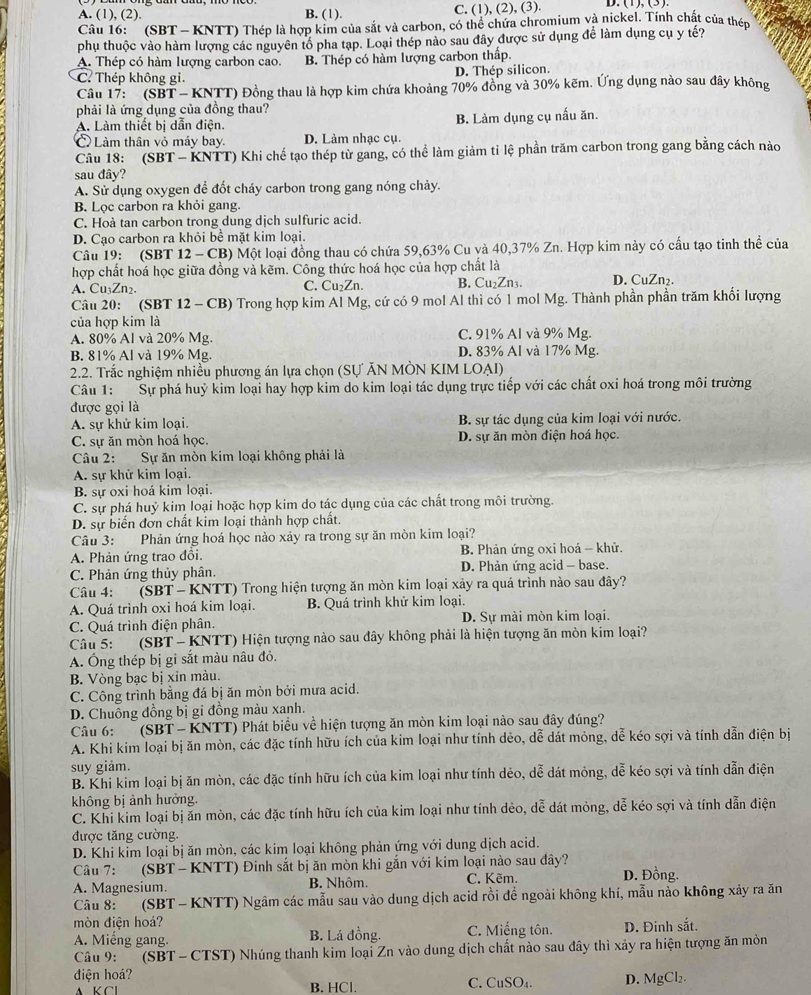 A. (1), (2). B. (1). C. (1), (2), (3). D. (1), (3).
Câu 16:   (SBT - KNTT) Thép là hợp kim của sắt và carbon, có thể chứa chromium và nickel. Tính chất của thép
phụ thuộc vào hàm lượng các nguyên tổ pha tạp. Loại thép nào sau đây được sử dụng để làm dụng cụ y tế?
A. Thép có hàm lượng carbon cao. B. Thép có hàm lượng carbon thấp.
C Thép không gi. D. Thép silicon.
Câu 17:   (SBT - KNTT) Đồng thau là hợp kim chứa khoảng 70% đồng và 30% kẽm. Ứng dụng nào sau đây không
phải là ứng dụng của đồng thau?
A. Làm thiết bị dân điện. B. Làm dụng cụ nấu ăn.
C Làm thân vỏ máy bay. D. Làm nhạc cụ.
Câu 18: (SBT - KNTT) Khi chế tạo thép từ gang, có thể làm giảm tỉ lệ phần trăm carbon trong gang bằng cách nào
sau đây?
A. Sử dụng oxygen để đốt cháy carbon trong gang nóng chảy.
B. Lọc carbon ra khỏi gang.
C. Hoà tan carbon trong dung dịch sulfuric acid.
D. Cạo carbon ra khỏi bê mặt kim loại.
Câu 19: (SBT 12 - CB) Một loại đồng thau có chứa 59,63% Cu và 40,37% Zn. Hợp kim này có cấu tạo tinh thể của
hợp chất hoá học giữa đồng và kẽm. Công thức hoá học của hợp chất là
A. Cu₃Zn2. C. Cu₂Zn. B. Cu₂Zn3.
D. CuZn₂.
Câu 20: (SBT 12 - CB) Trong hợp kim Al Mg, cứ có 9 mol Al thì có 1 mol Mg. Thành phần phần trăm khối lượng
của hợp kim là
A. 80% Al và 20% Mg. C. 91% Al và 9% Mg.
B. 81% Al và 19% Mg. D. 83% Al và 17% Mg.
2.2. Trắc nghiệm nhiều phương án lựa chọn (SƯ ĂN MÒN KIM LOAI)
Câu 1: Sự phá huỷ kim loại hay hợp kim do kim loại tác dụng trực tiếp với các chất oxi hoá trong môi trường
được gọi là
A. sự khử kim loại. B. sự tác dụng của kim loại với nước.
C. sự ăn mòn hoá học. D. sự ăn mòn điện hoá học.
Câu 2: Sự ăn mòn kim loại không phải là
A. sự khử kim loại.
B. sự oxi hoá kim loại.
C. sự phá huỷ kim loại hoặc hợp kim do tác dụng của các chất trong môi trường.
D. sự biển đơn chất kim loại thành hợp chất.
Câu 3: Phản ứng hoá học nào xảy ra trong sự ăn mòn kim loại?
A. Phản ứng trao đổi.  B. Phản ứng oxi hoá - khử.
C. Phản ứng thủy phân. D. Phản ứng acid - base.
Câu 4: (SBT - KNTT) Trong hiện tượng ăn mòn kim loại xảy ra quá trình nào sau đây?
A. Quá trình oxi hoá kim loại. B. Quá trình khử kim loại.
C. Quá trình điện phân. D. Sự mài mòn kim loại.
Câu 5: (SBT - KNTT) Hiện tượng nào sau đây không phải là hiện tượng ăn mòn kim loại?
A. Ông thép bị gỉ sắt màu nâu đỏ.
B. Vòng bạc bị xỉn màu.
C. Công trình bằng đá bị ăn mòn bởi mưa acid.
D. Chuông đồng bị gi đồng màu xanh.
Câu 6: (SBT - KNTT) Phát biểu về hiện tượng ăn mòn kim loại nào sau đây đúng?
A. Khi kim loại bị ăn mòn, các đặc tính hữu ích của kim loại như tính dẻo, dễ dát mỏng, dễ kéo sợi và tính dẫn điện bị
suy giảm.
B. Khi kim loại bị ăn mòn, các đặc tính hữu ích của kim loại như tính dẻo, dễ dát mỏng, dễ kéo sợi và tính dẫn điện
không bị ảnh hưởng.
C. Khi kim loại bị ăn mòn, các đặc tính hữu ích của kim loại như tính dẻo, dễ dát mỏng, dễ kéo sợi và tính dẫn điện
được tăng cường.
D. Khi kim loại bị ăn mòn, các kim loại không phản ứng với dung dịch acid.
Câu 7:   (SBT - KNTT) Đinh sắt bị ăn mòn khi gắn với kim loại nào sau đây?
A. Magnesium. B. Nhôm.
C. Kẽm. D. Đồng.
Câu 8: (SBT - KNTT) Ngâm các mẫu sau vào dung dịch acid rồi để ngoài không khí, mẫu nào không xảy ra ăn
mòn điện hoá?
A. Miếng gang. B. Lá đồng. C. Miếng tôn. D. Đinh sắt.
Câu 9: (SBT - CTST) Nhúng thanh kim loại Zn vào dung dịch chất nào sau đây thì xảy ra hiện tượng ăn mòn
điện hoá?
A K Cl B. HCl. C. CuSO₄. D. MgCl₂.