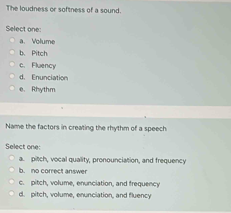 The loudness or softness of a sound.
Select one:
a、 Volume
b、Pitch
c. Fluency
d. Enunciation
e. Rhythm
Name the factors in creating the rhythm of a speech
Select one:
a. pitch, vocal quality, pronounciation, and frequency
b. no correct answer
c. pitch, volume, enunciation, and frequency
d. pitch, volume, enunciation, and fluency