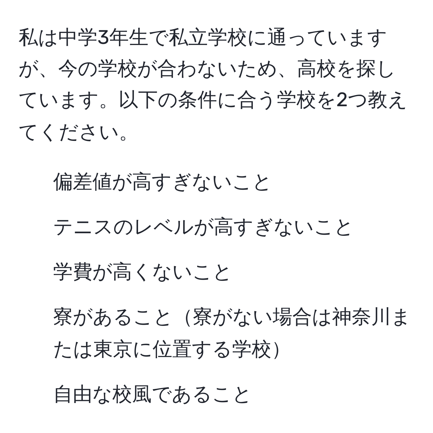 私は中学3年生で私立学校に通っていますが、今の学校が合わないため、高校を探しています。以下の条件に合う学校を2つ教えてください。  
- 偏差値が高すぎないこと  
- テニスのレベルが高すぎないこと  
- 学費が高くないこと  
- 寮があること寮がない場合は神奈川または東京に位置する学校  
- 自由な校風であること