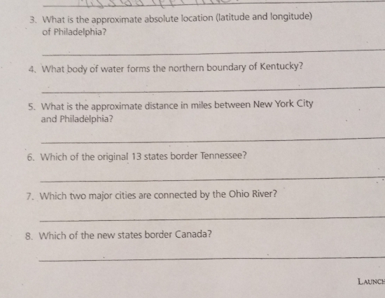 What is the approximate absolute location (latitude and longitude) 
of Philadelphia? 
_ 
4. What body of water forms the northern boundary of Kentucky? 
_ 
5. What is the approximate distance in miles between New York City 
and Philadelphia? 
_ 
6. Which of the original 13 states border Tennessee? 
_ 
7. Which two major cities are connected by the Ohio River? 
_ 
8. Which of the new states border Canada? 
_ 
Launch