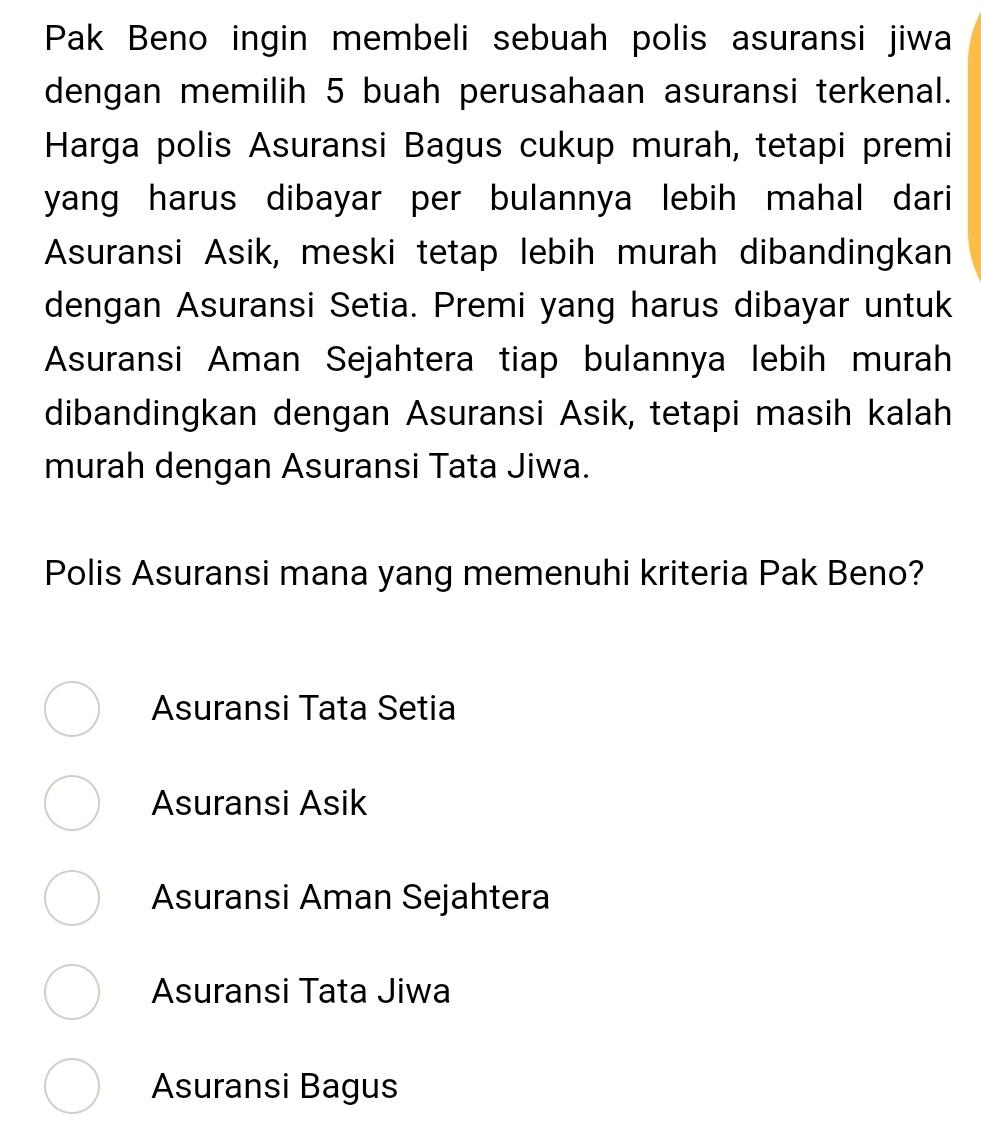 Pak Beno ingin membeli sebuah polis asuransi jiwa
dengan memilih 5 buah perusahaan asuransi terkenal.
Harga polis Asuransi Bagus cukup murah, tetapi premi
yang harus dibayar per bulannya lebih mahal dari
Asuransi Asik, meski tetap lebih murah dibandingkan
dengan Asuransi Setia. Premi yang harus dibayar untuk
Asuransi Aman Sejahtera tiap bulannya lebih murah
dibandingkan dengan Asuransi Asik, tetapi masih kalah
murah dengan Asuransi Tata Jiwa.
Polis Asuransi mana yang memenuhi kriteria Pak Beno?
Asuransi Tata Setia
Asuransi Asik
Asuransi Aman Sejahtera
Asuransi Tata Jiwa
Asuransi Bagus