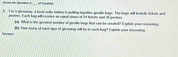 (Score for Question 2:_ of 3 points) 
2. For a giveaway, a local radio station is putting together goodie bags. The bags will include tickets and 
posters. Each bag will receive an equal share of 54 tickets and 36 posters. 
(a) What is the greatest number of goodie bags that can be created? Explain your reasoning. 
(b) How many of each type of giveaway will be in each bag? Explain your reasoning. 
Answer: