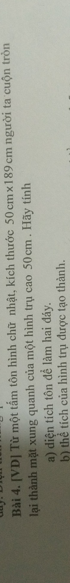 [VD] Từ một tấm tôn hình chữ nhật, kích thước 50 cm×189 cm người ta cuộn tròn 
lại thành mặt xung quanh của một hình trụ cao 50cm. Hãy tính 
a) diện tích tôn để làm hai đáy. 
b) thể tích của hình trụ được tạo thành.