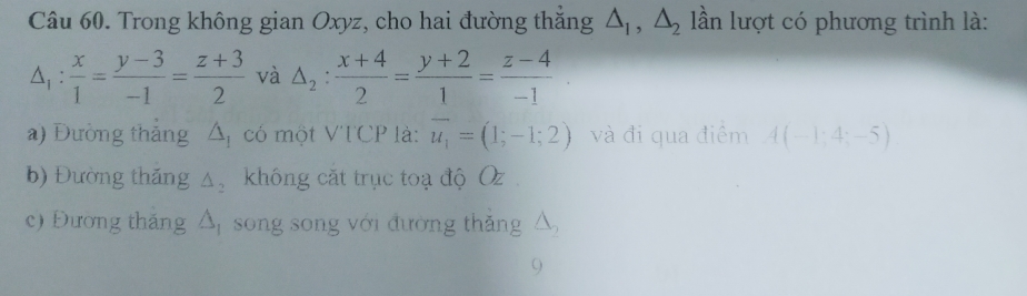 Trong không gian Oxyz, cho hai đường thắng △ _1, △ _2 ln lượt có phương trình là:
△ _1: x/1 = (y-3)/-1 = (z+3)/2  và △ _2: (x+4)/2 = (y+2)/1 = (z-4)/-1 
a) Đường thắng △ _1 có một VTCP là: vector u_1=(1;-1;2) và đi qua điểm A(-1;4;-5)
b) Đường thăng △ _2 không cắt trục toạ độ Oz
c) Đương tháng △ _1 song song với đường thắng △ _2
9