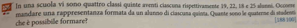 In una scuola vi sono quattro classi quinte aventi ciascuna rispettivamente 19, 22, 18 e 25 alunni. Occorre 
mandare una rappresentanza formata da un alunno di cíascuna quinta. Quante sono le quaterne di studenti 
che è possibile formare?
[188 100]