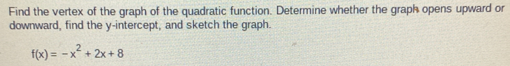 Find the vertex of the graph of the quadratic function. Determine whether the graph opens upward or 
downward, find the y-intercept, and sketch the graph.
f(x)=-x^2+2x+8