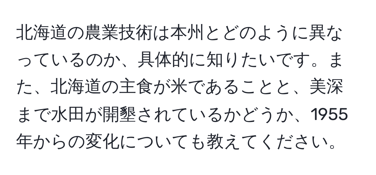 北海道の農業技術は本州とどのように異なっているのか、具体的に知りたいです。また、北海道の主食が米であることと、美深まで水田が開墾されているかどうか、1955年からの変化についても教えてください。