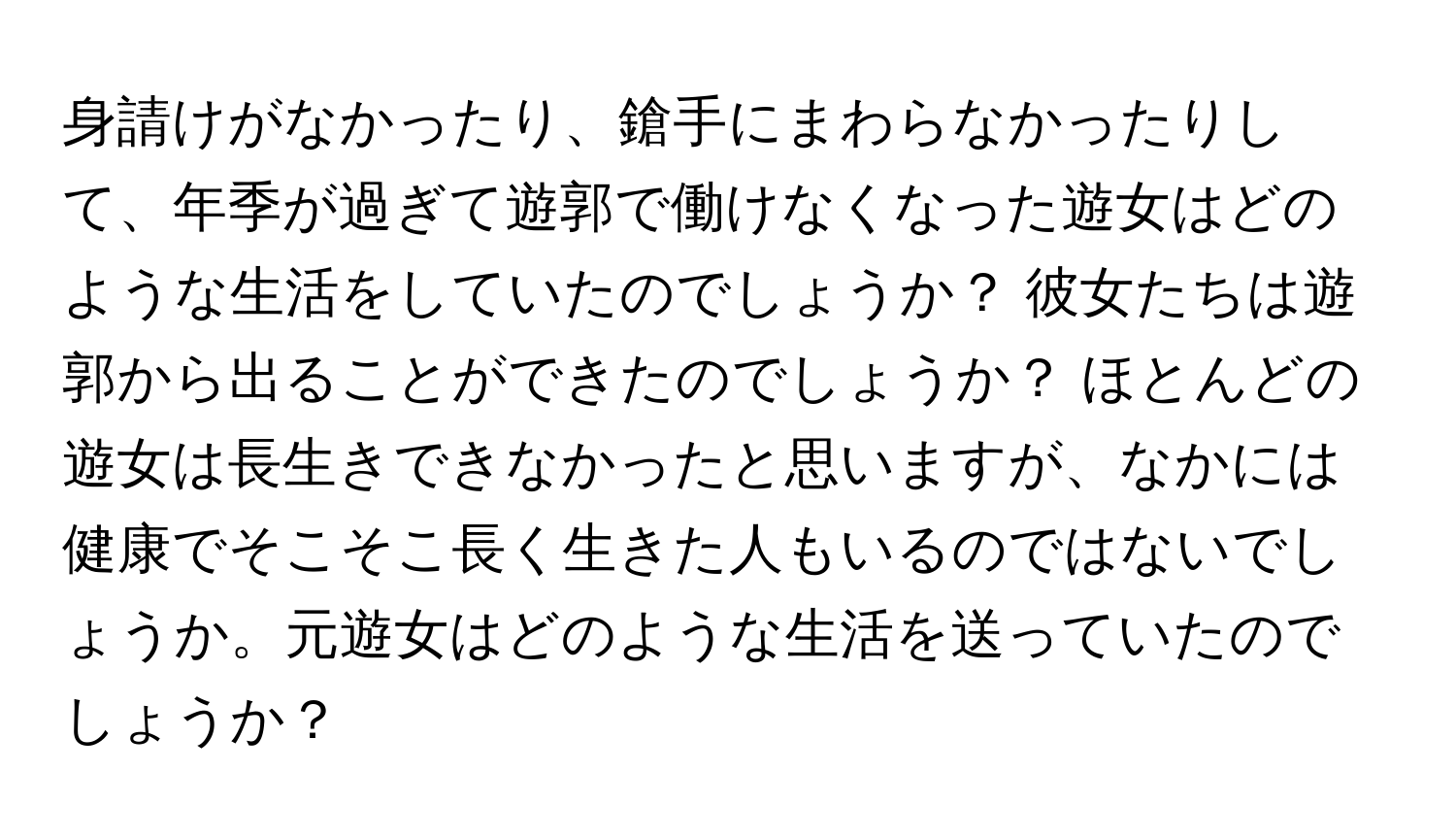 身請けがなかったり、鎗手にまわらなかったりして、年季が過ぎて遊郭で働けなくなった遊女はどのような生活をしていたのでしょうか？ 彼女たちは遊郭から出ることができたのでしょうか？ ほとんどの遊女は長生きできなかったと思いますが、なかには健康でそこそこ長く生きた人もいるのではないでしょうか。元遊女はどのような生活を送っていたのでしょうか？