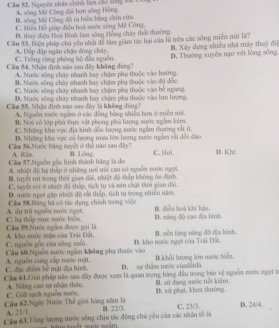 Nguyên nhân chính làm cho sống Mỹ Có
A. sông Mê Công dài hơn sông Hồng.
B. sông Mê Công đồ ra biển bằng chín cửa.
C. Biển Hồ giúp điều hoà nước sông Mê Công.
D. thuỷ điện Hoà Bình làm sông Hồng chảy thất thường.
Câu 53. Biện pháp chủ yếu nhất để làm giảm tác hại của lũ trên các sông miền núi là?
A. Đắp đập ngăn chặn dòng chảy. B. Xây dựng nhiều nhà máy thuỷ điệ
C. Trồng rừng phòng hộ đầu nguồn. D. Thường xuyên nạo vét lòng sông.
Câu 54. Nhận định nào sau đây không đúng?
A. Nước sông chảy nhanh hay chậm phụ thuộc vào hướng.
B. Nước sông chảy nhanh hay chậm phụ thuộc vào độ đốc.
C. Nước sông chảy nhanh hay chậm phụ thuộc vào bể ngang.
D. Nước sông chảy nhanh hay chậm phụ thuộc vào lưu lượng.
Câu 55. Nhận định nào sau đây là không đúng?
A. Nguồn nước ngầm ở các đồng bằng nhiều hơn ở miền núi.
B. Nơi có lớp phủ thực vật phong phú lượng nước ngầm kém.
C. Những khu vực địa hình dốc lượng nước ngầm thường rất ít.
D. Những khu vực có lượng mưa lớn lượng nước ngầm rất dồi dào.
Câu 56.Nước băng tuyết ở thể nào sau đây?
A. Rắn. B. Löng. C. Hơi. D. Khí.
Câu 57.Nguồn gốc hình thành băng là do
A. nhiệt độ hạ thấp ở những nơi núi cao có nguồn nước ngọt.
B. tuyết rơi trong thời gian dài, nhiệt độ thấp không ồn định.
C. tuyết rơi ở nhiệt độ thấp, tích tụ và nén chặt thời gian dài.
D. nước ngọt gặp nhiệt độ rất thấp, tích tụ trong nhiều năm.
Câu 58.Băng hà có tác dụng chính trong việc
A. dự trữ nguồn nước ngọt. B. điều hoà khí hậu.
C. hạ thấp mực nựớc biển. D. nâng độ cao địa hình.
Câu 59.Nước ngầm được gọi là
A. kho nước mặn của Trái Đất. B. nền tảng nâng đỡ địa hình.
C. nguồn gốc của sông suối. D. kho nước ngọt của Trái Đất.
Câu 60.Nguồn nước ngầm không phụ thuộc vào
A. nguồn cung cấp nước mặt. B.khối lượng lớn nước biển.
C. đặc điểm bề mặt địa hình. D. sự thấm nước củađấtđá.
Câu 61.Giải pháp nào sau đây được xem là quan trọng hàng đầu trong bảo vệ nguồn nước ngọt trừ
A. Nâng cao sự nhận thức. B. sử dụng nước tiết kiệm.
C. Giữ sạch nguồn nước. D. xử phạt, khen thưởng.
Câu 62,Ngày Nước Thế giới hàng năm là
A. 21/1. B. 22/3. C. 23/3.
D. 24/4.
Câu 63.Tổng lượng nước sông chịu tác động chủ yếu của các nhân tố là
ng tuyết nước ngầm