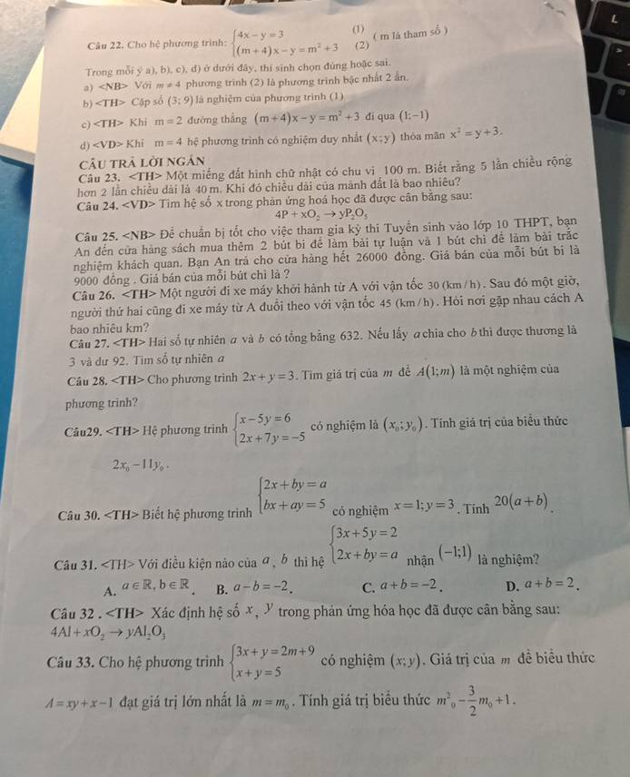 Cho hệ phương trình: beginarrayl 4x-y=3 (m+4)x-y=m^2+3endarray. (1) ( m là tham sổ )
(2)
Trong mỗi y(a),b) , c), d) ở dưới đây, thí sinh chọn đúng hoặc sai.
a) Với m!= 4 phương trình (2) là phương trình bậc nhất 2 ần.
b) Cập số (3:9) là nghiệm của phương trình (1)
c) Khi m=2 đường thắng (m+4)x-y=m^2+3 di qua (1;-1)
d) ∠ VD>F Chỉ m=4 hệ phương trình có nghiệm duy nhất (x;y) thóa mǎn x^2=y+3.
câu trả lời ngân
Câu 23. ∠ TH>Mot miếng đất hình chữ nhật có chu vi 100 m. Biết rằng 5 lần chiều rộng
hơn 2 lần chiều dài là 40 m. Khi đó chiều dài của mành đất là bao nhiêu?
Câu 24 ∠ VD> Tim hệ số x trong phản ứng hoá học đã được cân bằng sau:
4P+xO_2to yP_2O_5
Câu 25. ∠ NB> Để chuẩn bị tốt cho việc tham gia kỳ thi Tuyển sinh vào lớp 10 THPT, bạn
An đến cửa hàng sách mua thêm 2 bút bi để làm bài tự luận và 1 bút chì để làm bài trắc
nghiệm khách quan. Bạn An trả cho cửa hàng hết 26000 đồng. Giá bán của mỗi bút bị là
9000 đồng . Giá bản của mỗi bút chì là ?
Câu 26. Moverline o t người đi xe máy khởi hành từ A với vận tốc 30 (km/h). Sau đó một giờ,
người thứ hai cũng đi xe máy từ A đuổi theo với vận tốc 45 (km/h). Hỏi nơi gặp nhau cách A
bao nhiêu km?
Câu 2 7. H Mai số tự nhiên # và b có tổng bằng 632. Nếu lấy achia cho b thì được thương là
3 và dư 92. Tìm số tự nhiên a
Câu 28. ∠ TH> Cho phương trình 2x+y=3 Tim giá trị của m đề A(1;m) là một nghiệm của
phương trinh?
Câu29. ∠ TH>Hhat C phương trình beginarrayl x-5y=6 2x+7y=-5endarray. có nghiệm là (x_0;y_0). Tính giá trị của biểu thức
2x_0-11y_0.
Câu 30. Biết hệ phương trình beginarrayl 2x+by=a bx+ay=5endarray. có nghiệm x=1;y=3. Tính 20(a+b)
Câu 31. ∠ TH>V ới điều kiện nào của σ b thì hệ beginarrayl 3x+5y=2 2x+by=aendarray. nhận (-1;1) là nghiệm?
A. a∈ R,b∈ R B. a-b=-2. C. a+b=-2. D. a+b=2.
Câu 32 . X đác định hệ số x, Y trong phản ứng hóa học đã được cân bằng sau:
4Al+xO_2to yAl_2O_3
Câu 33. Cho hệ phương trình beginarrayl 3x+y=2m+9 x+y=5endarray. có nghiệm (x;y). Giá trị của m đề biểu thức
A=xy+x-1 đạt giá trị lớn nhất là m=m_0. Tính giá trị biểu thức m^2_0- 3/2 m_0+1.