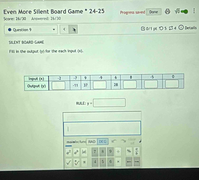 Even More Silent Board Game * 24-25 Progress saved Done sqrt(0) :
Score: 26/30 Answered: 26/30
Question 9 <  0/1 pt つ 5 ♂ 4 ① Details
SILENT BOARD GAME
Fill in the output (y) for the each input (x).
RULE: y=□
mainbc func RAD DEG
a^2 a^b |a| 7 8 9 ÷ %  a/b 
sqrt() n π 4 5 6 ×