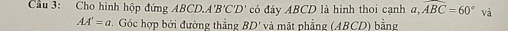 Cho hình hộp đứng ABCD. A 'B'C'D' có đáy ABCD là hình thoi cạnh a, widehat ABC=60° và
AA'=a Góc hợp bởi đường thắng BD' và mặt phẳng (ABCD) bằng