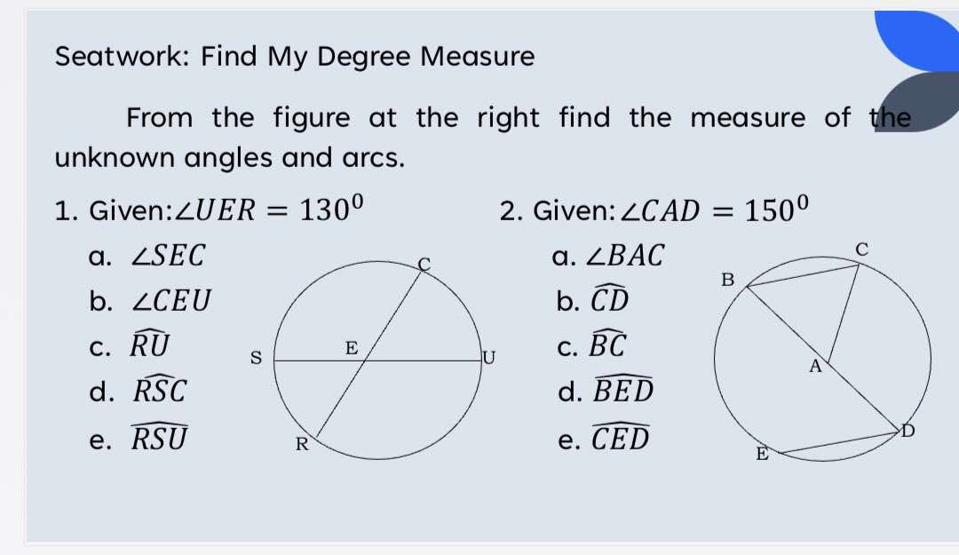 Seatwork: Find My Degree Measure
From the figure at the right find the measure of the
unknown angles and arcs.
1. Given: ∠ UER=130° 2. Given: ∠ CAD=150°
a. ∠ SEC a. ∠ BAC
b. ∠ CEU b. widehat CD
C. widehat RU C. widehat BC
d. widehat RSC d. widehat BED
e. widehat RSU e. widehat CED